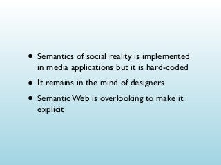 • Semantics of social reality is implemented
in media applications but it is hard-coded

• It remains in the mind of designers
• Semantic Web is overlooking to make it
explicit

 