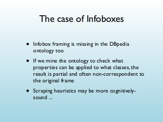 The case of Infoboxes

•

Infobox framing is missing in the DBpedia
ontology too

•

If we mine the ontology to check what
properties can be applied to what classes, the
result is partial and often non-correspondent to
the original frame

•

Scraping heuristics may be more cognitivelysound ...

 