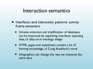 Interaction semantics

• Interfaces and interaction patterns convey
frame semantics

•

Schema induction and tripliﬁcation of databases
can be improved by exploiting interfaces exposing
data, cf. data.cnr.it ontology design

•

HTML pages and stylesheets contain a lot of
framing knowledge, cf. Craig Knoblock’s work

•

Infographics can change the way we interpret the
same data

 