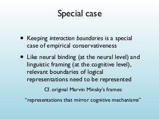 Special case

• Keeping interaction boundaries is a special
case of empirical conservativeness

• Like neural binding (at the neural level) and
linguistic framing (at the cognitive level),
relevant boundaries of logical
representations need to be represented
Cf. original Marvin Minsky’s frames:
“representations that mirror cognitive mechanisms”

 