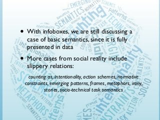 • With infoboxes, we are still discussing a
case of basic semantics, since it is fully
presented in data

• More cases from social reality include
slippery relations:

counting as, intentionality, action schemes, normative
constraints, emerging patterns, frames, metaphors, irony,
stories, socio-technical task semantics

 