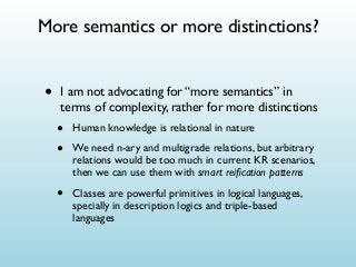 More semantics or more distinctions?

•

I am not advocating for “more semantics” in
terms of complexity, rather for more distinctions

•
•

Human knowledge is relational in nature

•

Classes are powerful primitives in logical languages,
specially in description logics and triple-based
languages

We need n-ary and multigrade relations, but arbitrary
relations would be too much in current KR scenarios,
then we can use them with smart reiﬁcation patterns

 