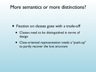 More semantics or more distinctions?

• Fixation on classes goes with a trade-off
•

Classes need to be distinguished in terms of
design

•

Class-oriented representation needs a “push-up”
to partly recover the lost structure

 