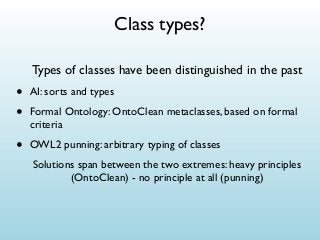 Class types?
Types of classes have been distinguished in the past

•
•

AI: sorts and types

•

OWL2 punning: arbitrary typing of classes

Formal Ontology: OntoClean metaclasses, based on formal
criteria
Solutions span between the two extremes: heavy principles
(OntoClean) - no principle at all (punning)

 