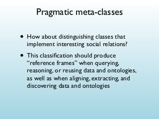 Pragmatic meta-classes

• How about distinguishing classes that

implement interesting social relations?

• This classiﬁcation should produce

“reference frames” when querying,
reasoning, or reusing data and ontologies,
as well as when aligning, extracting, and
discovering data and ontologies

 