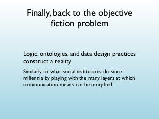 Finally, back to the objective
ﬁction problem
Logic, ontologies, and data design practices
construct a reality
Similarly to what social institutions do since
millennia by playing with the many layers at which
communication means can be morphed

 