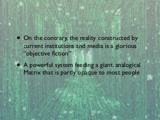 • On the contrary, the reality constructed by
current institutions and media is a glorious
“objective ﬁction”

• A powerful system feeding a giant, analogical
Matrix that is partly opaque to most people

 