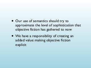 • Our use of semantics should try to

approximate the level of sophistication that
objective ﬁction has gathered to now

• We have a responsibility of creating an
added value: making objective ﬁction
explicit

 