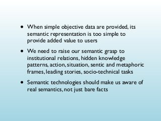 •

When simple objective data are provided, its
semantic representation is too simple to
provide added value to users

•

We need to raise our semantic grasp to
institutional relations, hidden knowledge
patterns, action, situation, sentic and metaphoric
frames, leading stories, socio-technical tasks

•

Semantic technologies should make us aware of
real semantics, not just bare facts

 