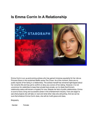 Is Emma Corrin In A Relationship
Emma Corrin is an up-and-coming actress who has gained immense popularity for her role as
Princess Diana in the acclaimed Netflix series The Crown. As of the moment, there are no
public reports of her being in a relationship. The actress herself has remained tight-lipped about
her romantic life and has yet to confirm or deny any rumors of her dating. However, it is not
uncommon for celebrities to keep their private lives private, so it is likely that Emma's
relationship status will remain a mystery for now. Despite her lack of public relationships, Emma
is sure to have a long and successful career in the entertainment industry. Fans are eager to
see what projects she will take on next and what other roles she will portray. And we can be
sure that whatever Emma Corrin does, she will do it with grace and class.
Biography
Gender Female
 