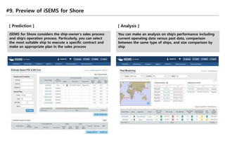 #9. Preview of iSEMS for Shore
[ Prediction ]
iSEMS for Shore considers the ship-owner’s sales process
and ship’s operation process. Particularly, you can select
the most suitable ship to execute a specific contract and
make an appropriate plan in the sales process
[ Analysis ]
You can make an analysis on ship’s performance including
current operating data versus past data, comparison
between the same type of ships, and size comparison by
ship
 