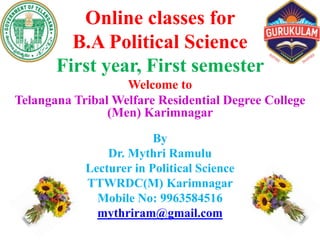 Online classes for
B.A Political Science
First year, First semester
Welcome to
Telangana Tribal Welfare Residential Degree College
(Men) Karimnagar
By
Dr. Mythri Ramulu
Lecturer in Political Science
TTWRDC(M) Karimnagar
Mobile No: 9963584516
mythriram@gmail.com
 