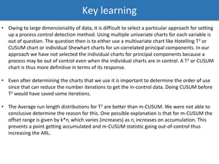 Key learning
• Owing to large dimensionality of data, it is difficult to select a particular approach for setting
up a process control detection method. Using multiple univariate charts for each variable is
out of question. The question then is to either use a multivariate chart like Hotelling T2 or
CUSUM chart or individual Shewhart charts for un-correlated principal components. In our
approach we have not selected the individual charts for principal components because a
process may be out of control even when the individual charts are in control. A T2 or CUSUM
chart is thus more definitive in terms of its response.
• Even after determining the charts that we use it is important to determine the order of use
since that can reduce the number iterations to get the in-control data. Doing CUSUM before
T2 would have saved some iterations.
• The Average run length distributions for T2 are better than m-CUSUM. We were not able to
conclusive determine the reason for this. One possible explanation is that for m-CUSUM the
offset range is given by k*ni which varies (increases) as ni increases on accumulation. This
prevents a point getting accumulated and m-CUSUM statistic going out-of-control thus
increasing the ARL.
 