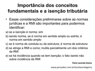 Importância dos conceitos
 fundamentais e a isenção tributária
• Essas considerações preliminares sobre as normas
  jurídicas e a RMI são importantes para podermos
  identificar:
a) se a isenção é norma; sim
b) sendo norma, se é norma em sentido amplo ou estrito; é
   norma em sentido amplo
c) se é norma de conduta ou de estrutura; é norma de estrutura
d) se atinge a RMI e como; mutila parcialmente um dos critérios
   da RMI
e) se há incidência quando se tem isenção; o fato isento não
   sobre incidência da RMI
                                                     Tácio Lacerda Gama
                                  www.parasaber.com.br/taciolacerdagama
 