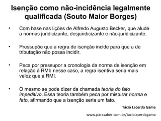 Isenção como não-incidência legalmente
        qualificada (Souto Maior Borges)
•     Com base nas lições de Alfredo Augusto Becker, que alude
      a normas juridicizante, desjuridicizante e não-juridicizante.

•     Pressupõe que a regra de isenção incide para que a de
      tributação não possa incidir.

•     Peca por pressupor a cronologia da norma de isenção em
      relação à RMI: nesse caso, a regra isentiva seria mais
      veloz que a RMI.

•     O mesmo se pode dizer da chamada teoria do fato
      impeditivo. Essa teoria também peca por misturar norma e
      fato, afirmando que a isenção seria um fato.
                                                        Tácio Lacerda Gama
                                     www.parasaber.com.br/taciolacerdagama
 