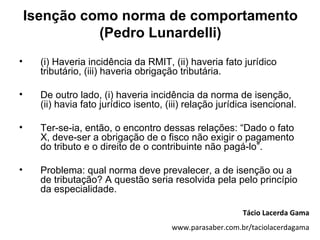 Isenção como norma de comportamento
              (Pedro Lunardelli)
•     (i) Haveria incidência da RMIT, (ii) haveria fato jurídico
      tributário, (iii) haveria obrigação tributária.

•     De outro lado, (i) haveria incidência da norma de isenção,
      (ii) havia fato jurídico isento, (iii) relação jurídica isencional.

•     Ter-se-ia, então, o encontro dessas relações: “Dado o fato
      X, deve-ser a obrigação de o fisco não exigir o pagamento
      do tributo e o direito de o contribuinte não pagá-lo”.

•     Problema: qual norma deve prevalecer, a de isenção ou a
      de tributação? A questão seria resolvida pela pelo princípio
      da especialidade.

                                                           Tácio Lacerda Gama
                                        www.parasaber.com.br/taciolacerdagama
 