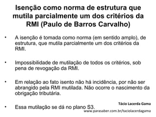 Isenção como norma de estrutura que
    mutila parcialmente um dos critérios da
       RMI (Paulo de Barros Carvalho)
•   A isenção é tomada como norma (em sentido amplo), de
    estrutura, que mutila parcialmente um dos critérios da
    RMI.

•   Impossibilidade de mutilação de todos os critérios, sob
    pena de revogação da RMI.

•   Em relação ao fato isento não há incidência, por não ser
    abrangido pela RMI mutilada. Não ocorre o nascimento da
    obrigação tributária.
                                                     Tácio Lacerda Gama
•   Essa mutilação se dá no plano S3.
                                  www.parasaber.com.br/taciolacerdagama
 