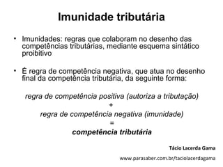 Imunidade tributária
• Imunidades: regras que colaboram no desenho das
  competências tributárias, mediante esquema sintático
  proibitivo

• É regra de competência negativa, que atua no desenho
  final da competência tributária, da seguinte forma:

   regra de competência positiva (autoriza a tributação)
                          +
       regra de competência negativa (imunidade)
                           =
                 competência tributária

                                                  Tácio Lacerda Gama
                               www.parasaber.com.br/taciolacerdagama
 
