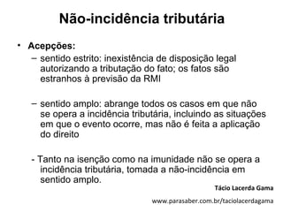 Não-incidência tributária
• Acepções:
   – sentido estrito: inexistência de disposição legal
     autorizando a tributação do fato; os fatos são
     estranhos à previsão da RMI

   – sentido amplo: abrange todos os casos em que não
     se opera a incidência tributária, incluindo as situações
     em que o evento ocorre, mas não é feita a aplicação
     do direito

   - Tanto na isenção como na imunidade não se opera a
      incidência tributária, tomada a não-incidência em
      sentido amplo.
                                                    Tácio Lacerda Gama
                                 www.parasaber.com.br/taciolacerdagama
 