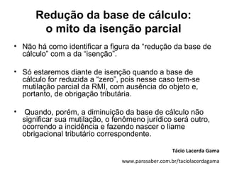 Redução da base de cálculo:
         o mito da isenção parcial
• Não há como identificar a figura da “redução da base de
  cálculo” com a da “isenção”.

• Só estaremos diante de isenção quando a base de
  cálculo for reduzida a “zero”, pois nesse caso tem-se
  mutilação parcial da RMI, com ausência do objeto e,
  portanto, de obrigação tributária.

•    Quando, porém, a diminuição da base de cálculo não
    significar sua mutilação, o fenômeno jurídico será outro,
    ocorrendo a incidência e fazendo nascer o liame
    obrigacional tributário correspondente.

                                                     Tácio Lacerda Gama
                                  www.parasaber.com.br/taciolacerdagama
 