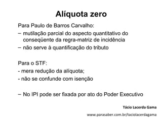 Alíquota zero
Para Paulo de Barros Carvalho:
– mutilação parcial do aspecto quantitativo do
  conseqüente da regra-matriz de incidência
– não serve à quantificação do tributo

Para o STF:
- mera redução da alíquota;
- não se confunde com isenção

– No IPI pode ser fixada por ato do Poder Executivo

                                               Tácio Lacerda Gama
                            www.parasaber.com.br/taciolacerdagama
 