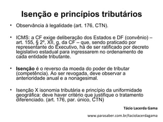 Isenção e princípios tributários
• Observância à legalidade (art. 176, CTN).

• ICMS: a CF exige deliberação dos Estados e DF (convênio) –
  art. 155, § 2º, XII, g, da CF – que, sendo praticado por
  representante do Executivo, há de ser ratificado por decreto
  legislativo estadual para ingressarem no ordenamento de
  cada entidade tributante.

• Isenção é o reverso da moeda do poder de tributar
  (competência). Ao ser revogada, deve observar a
  anterioridade anual e a nonagesimal.

• Isenção X isonomia tributária e princípio da uniformidade
  geográfica: deve haver critério que justifique o tratamento
  diferenciado. (art. 176, par. único, CTN)
                                                      Tácio Lacerda Gama
                                   www.parasaber.com.br/taciolacerdagama
 