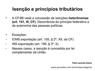 Isenção e princípios tributários
•   A CF/88 veda a concessão de isenções heterônomas
    (art. 151, III, CF). Decorrência do princípio federativo e
    da autonomia das pessoas políticas.

•   Exceções:
-   ICMS exportação (art. 155, § 2º, XII, da CF)
-   ISS exportação (art. 156, § 3º, II).
-   Nesses casos, a isenção é concedida por lei
    complementar da União.


                                                    Tácio Lacerda Gama
                                 www.parasaber.com.br/taciolacerdagama
 