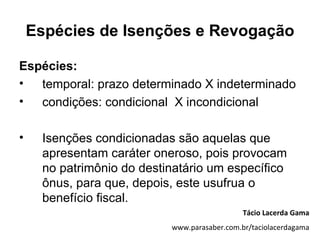 Espécies de Isenções e Revogação

Espécies:
•  temporal: prazo determinado X indeterminado
•  condições: condicional X incondicional

•    Isenções condicionadas são aquelas que
     apresentam caráter oneroso, pois provocam
     no patrimônio do destinatário um específico
     ônus, para que, depois, este usufrua o
     benefício fiscal.
                                              Tácio Lacerda Gama
                           www.parasaber.com.br/taciolacerdagama
 