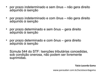 • por prazo indeterminado e sem ônus – não gera direito
  adquirido à isenção

• por prazo indeterminado e com ônus – não gera direito
  adquirido à isenção

• por prazo determinado e sem ônus – gera direito
  adquirido à isenção

• por prazo determinado e com ônus – gera direito
  adquirido à isenção

  Súmula 544 do STF: Isenções tributárias concedidas,
  sob condição onerosa, não podem ser livremente
  suprimidas.

                                                 Tácio Lacerda Gama
                              www.parasaber.com.br/taciolacerdagama
 