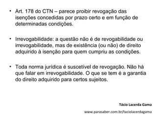 • Art. 178 do CTN – parece proibir revogação das
  isenções concedidas por prazo certo e em função de
  determinadas condições.

• Irrevogabilidade: a questão não é de revogabilidade ou
  irrevogabilidade, mas de existência (ou não) de direito
  adquirido à isenção para quem cumpriu as condições.

• Toda norma jurídica é suscetível de revogação. Não há
  que falar em irrevogabilidade. O que se tem é a garantia
  do direito adquirido para certos sujeitos.



                                                  Tácio Lacerda Gama
                               www.parasaber.com.br/taciolacerdagama
 