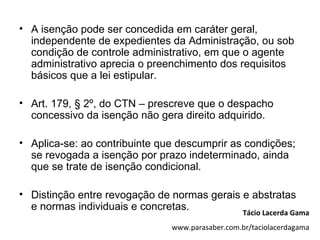 • A isenção pode ser concedida em caráter geral,
  independente de expedientes da Administração, ou sob
  condição de controle administrativo, em que o agente
  administrativo aprecia o preenchimento dos requisitos
  básicos que a lei estipular.

• Art. 179, § 2º, do CTN – prescreve que o despacho
  concessivo da isenção não gera direito adquirido.

• Aplica-se: ao contribuinte que descumprir as condições;
  se revogada a isenção por prazo indeterminado, ainda
  que se trate de isenção condicional.

• Distinção entre revogação de normas gerais e abstratas
  e normas individuais e concretas.
                                                  Tácio Lacerda Gama
                               www.parasaber.com.br/taciolacerdagama
 