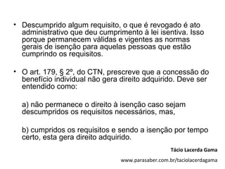 • Descumprido algum requisito, o que é revogado é ato
  administrativo que deu cumprimento à lei isentiva. Isso
  porque permanecem válidas e vigentes as normas
  gerais de isenção para aquelas pessoas que estão
  cumprindo os requisitos.

• O art. 179, § 2º, do CTN, prescreve que a concessão do
  benefício individual não gera direito adquirido. Deve ser
  entendido como:

  a) não permanece o direito à isenção caso sejam
  descumpridos os requisitos necessários, mas,

  b) cumpridos os requisitos e sendo a isenção por tempo
  certo, esta gera direito adquirido.
                                                   Tácio Lacerda Gama
                                www.parasaber.com.br/taciolacerdagama
 