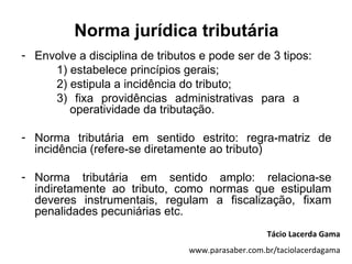 Norma jurídica tributária
- Envolve a disciplina de tributos e pode ser de 3 tipos:
     1) estabelece princípios gerais;
     2) estipula a incidência do tributo;
     3) fixa providências administrativas para a
        operatividade da tributação.

- Norma tributária em sentido estrito: regra-matriz de
  incidência (refere-se diretamente ao tributo)

- Norma tributária em sentido amplo: relaciona-se
  indiretamente ao tributo, como normas que estipulam
  deveres instrumentais, regulam a fiscalização, fixam
  penalidades pecuniárias etc.
                                                   Tácio Lacerda Gama
                                www.parasaber.com.br/taciolacerdagama
 