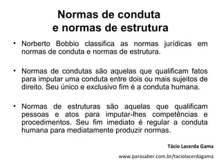 Normas de conduta
           e normas de estrutura
• Norberto Bobbio classifica as normas jurídicas em
  normas de conduta e normas de estrutura.

• Normas de condutas são aquelas que qualificam fatos
  para imputar uma conduta entre dois ou mais sujeitos de
  direito. Seu único e exclusivo fim é a conduta humana.

• Normas de estruturas são aquelas que qualificam
  pessoas e atos para imputar-lhes competências e
  procedimentos. Seu fim imediato é regular a conduta
  humana para mediatamente produzir normas.

                                                 Tácio Lacerda Gama
                              www.parasaber.com.br/taciolacerdagama
 