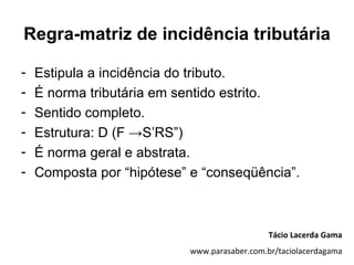Regra-matriz de incidência tributária

-   Estipula a incidência do tributo.
-   É norma tributária em sentido estrito.
-   Sentido completo.
-   Estrutura: D (F →S’RS”)
-   É norma geral e abstrata.
-   Composta por “hipótese” e “conseqüência”.



                                               Tácio Lacerda Gama
                            www.parasaber.com.br/taciolacerdagama
 