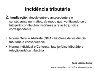 Incidência tributária
2. Implicação: vínculo entre o antecedente e o
  consequente normativo, de modo que, verificando-se o
  fato jurídico tributário instala-se a relação jurídica
  correspondente.

• Norma Geral e Abstrata (NGA): hipótese de incidência
  tributária e conseqüência
• Norma Individual e Concreta: fato jurídico tributário e
  relação jurídica tributária


                                                   Tácio Lacerda Gama
                                www.parasaber.com.br/taciolacerdagama
 
