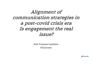Alignment of
communication strategies in
a post-covid crisis era
Is engagement the real
issue?
Prof. François Lambotte
UCLouvain
 