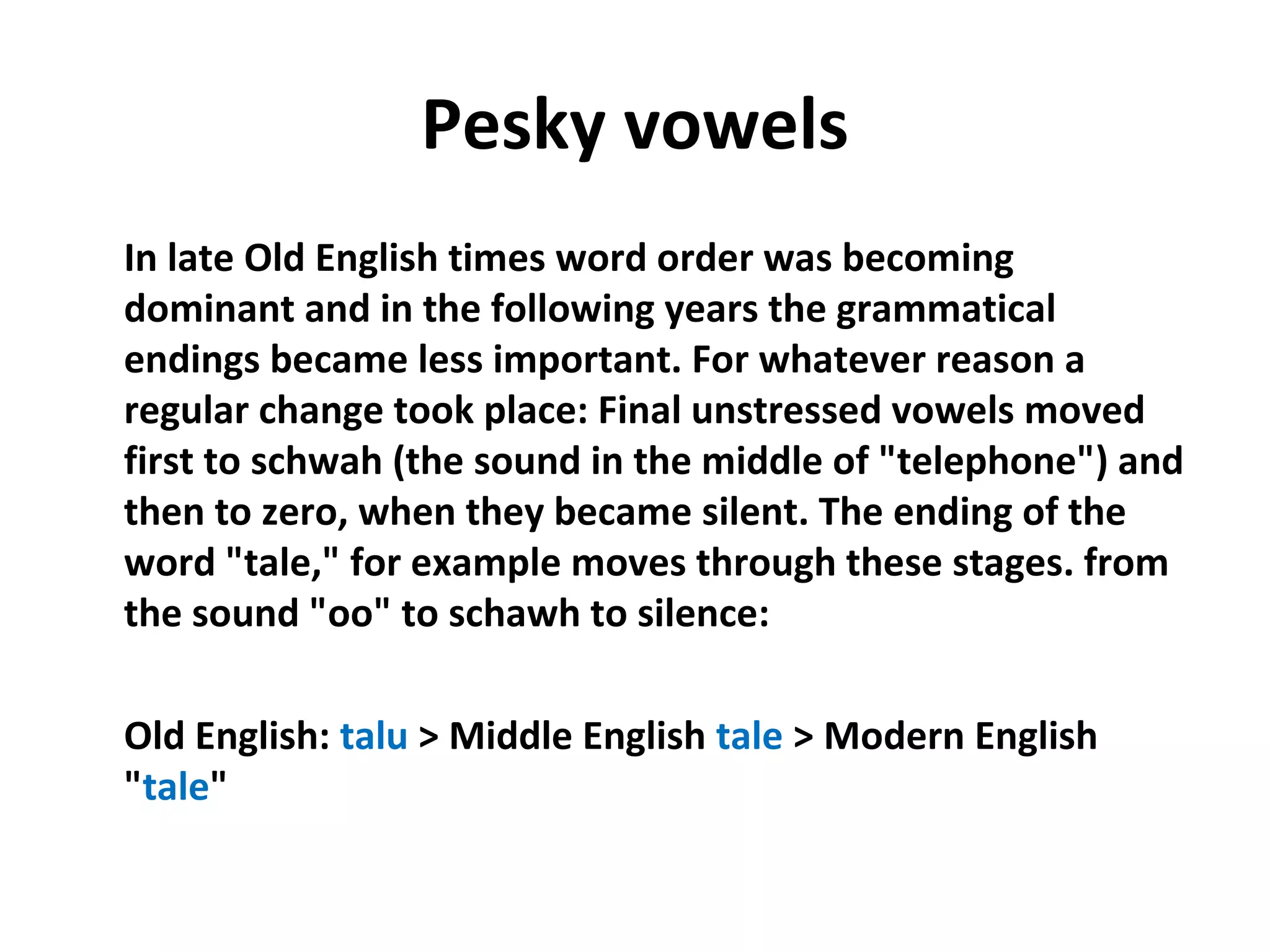 Pesky vowels
In late Old English times word order was becoming 
dominant and in the following years the grammatical 
endings became less important. For whatever reason a 
regular change took place: Final unstressed vowels moved 
first to schwah (the sound in the middle of "telephone") and 
then to zero, when they became silent. The ending of the 
word "tale," for example moves through these stages. from 
the sound "oo" to schawh to silence:
Old English: talu > Middle English tale > Modern English 
"tale"
 