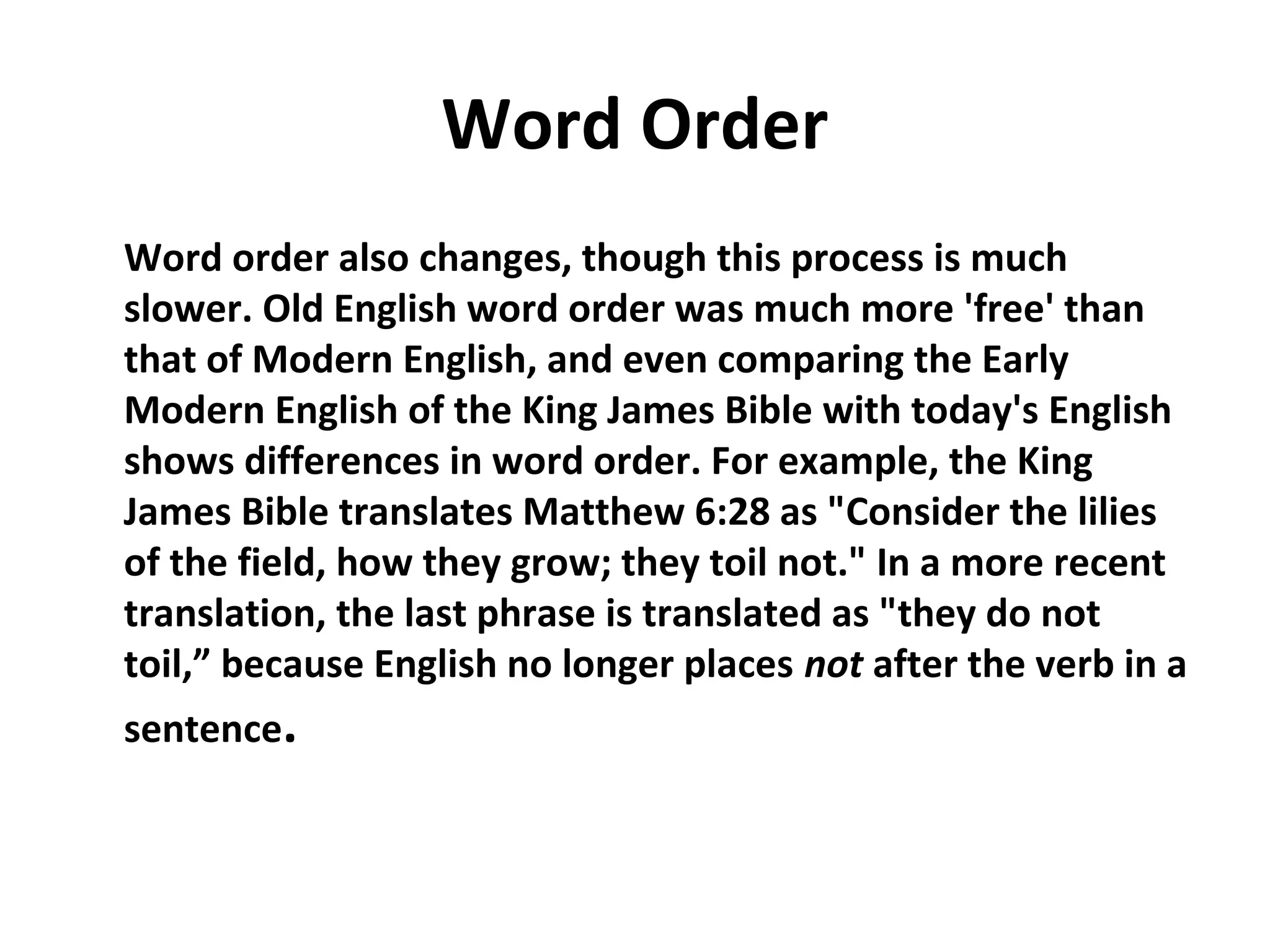 Word Order
Word order also changes, though this process is much
slower. Old English word order was much more 'free' than
that of Modern English, and even comparing the Early
Modern English of the King James Bible with today's English
shows differences in word order. For example, the King
James Bible translates Matthew 6:28 as "Consider the lilies
of the field, how they grow; they toil not." In a more recent
translation, the last phrase is translated as "they do not
toil,” because English no longer places not after the verb in a
sentence.
 