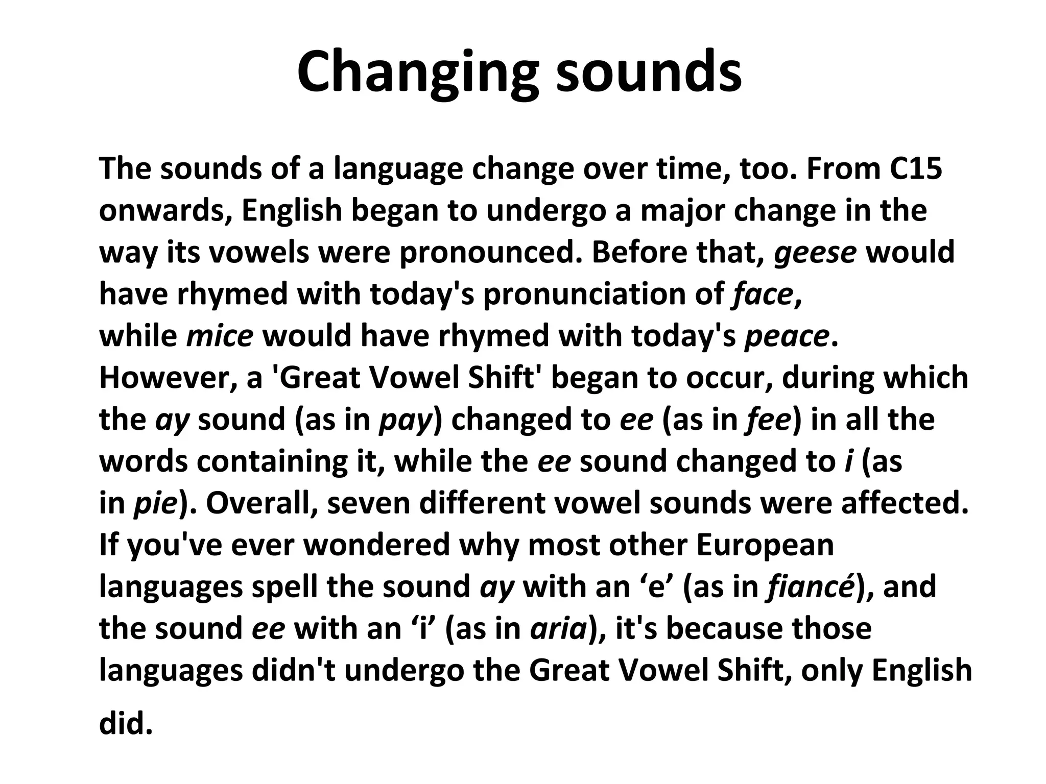 Changing sounds
The sounds of a language change over time, too. From C15
onwards, English began to undergo a major change in the
way its vowels were pronounced. Before that, geese would
have rhymed with today's pronunciation of face,
while mice would have rhymed with today's peace.
However, a 'Great Vowel Shift' began to occur, during which
the ay sound (as in pay) changed to ee (as in fee) in all the
words containing it, while the ee sound changed to i (as
in pie). Overall, seven different vowel sounds were affected.
If you've ever wondered why most other European
languages spell the sound ay with an ‘e’ (as in fiancé), and
the sound ee with an ‘i’ (as in aria), it's because those
languages didn't undergo the Great Vowel Shift, only English
did.                                        
 