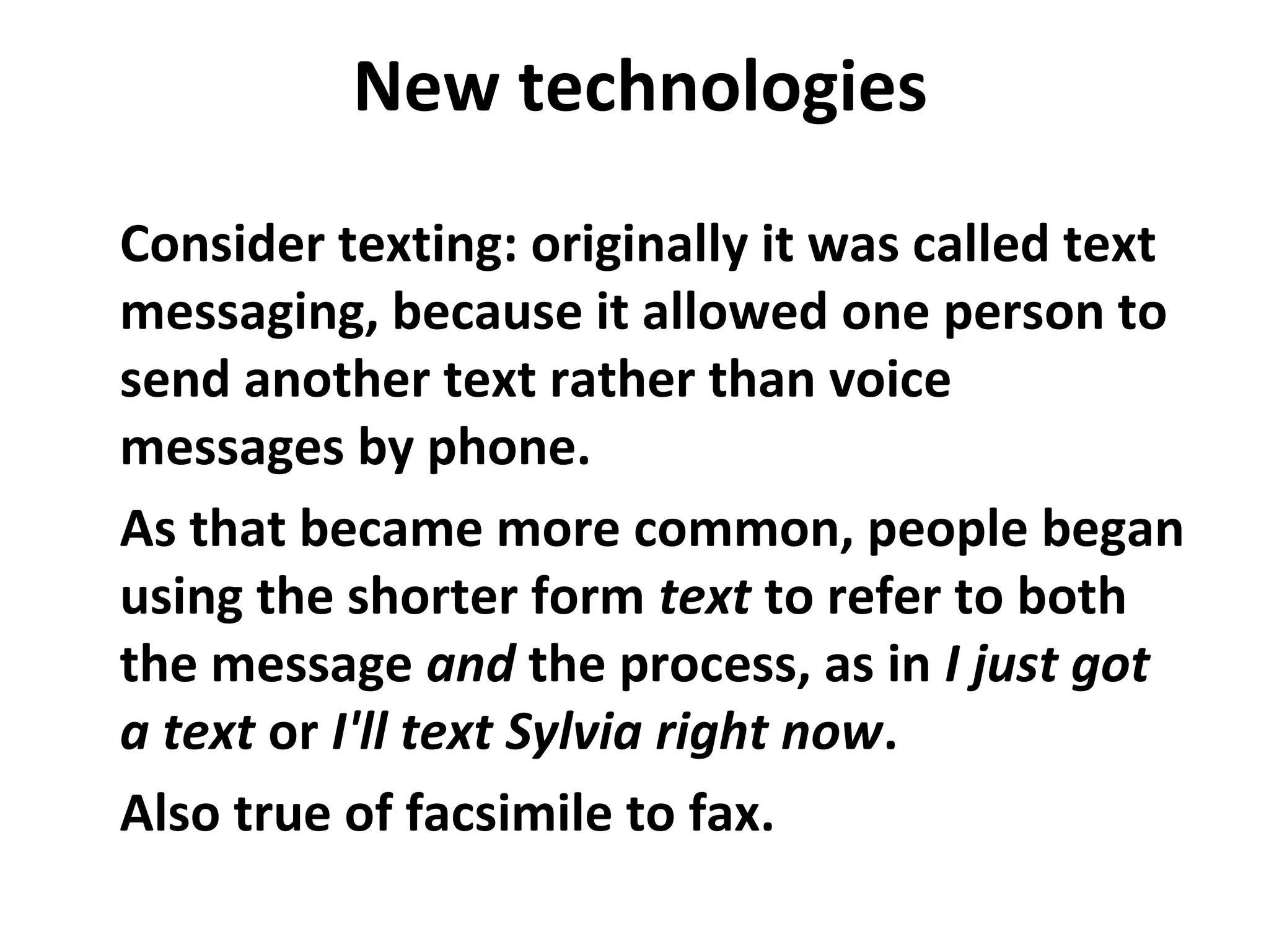 New technologies
Consider texting: originally it was called text
messaging, because it allowed one person to
send another text rather than voice
messages by phone.
As that became more common, people began
using the shorter form text to refer to both
the message and the process, as in I just got
a text or I'll text Sylvia right now.
Also true of facsimile to fax.
 