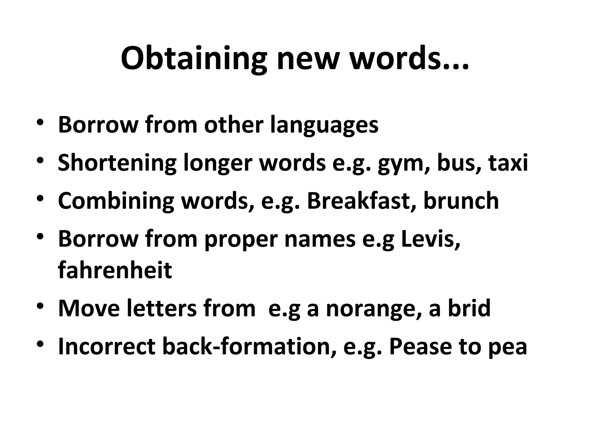 Obtaining new words...
• Borrow from other languages
• Shortening longer words e.g. gym, bus, taxi
• Combining words, e.g. Breakfast, brunch
• Borrow from proper names e.g Levis,
fahrenheit
• Move letters from e.g a norange, a brid
• Incorrect back-formation, e.g. Pease to pea
 