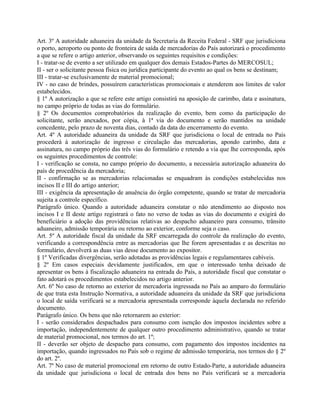 Art. 3º A autoridade aduaneira da unidade da Secretaria da Receita Federal - SRF que jurisdiciona
o porto, aeroporto ou ponto de fronteira de saída de mercadorias do País autorizará o procedimento
a que se refere o artigo anterior, observando os seguintes requisitos e condições:
I - tratar-se de evento a ser utilizado em qualquer dos demais Estados-Partes do MERCOSUL;
II - ser o solicitante pessoa física ou jurídica participante do evento ao qual os bens se destinam;
III - tratar-se exclusivamente de material promocional;
IV - no caso de brindes, possuírem características promocionais e atenderem aos limites de valor
estabelecidos.
§ 1º A autorização a que se refere este artigo consistirá na aposição de carimbo, data e assinatura,
no campo próprio de todas as vias do formulário.
§ 2º Os documentos comprobatórios da realização do evento, bem como da participação do
solicitante, serão anexados, por cópia, à 1ª via do documento e serão mantidos na unidade
concedente, pelo prazo de noventa dias, contado da data do encerramento do evento.
Art. 4º A autoridade aduaneira da unidade da SRF que jurisdiciona o local de entrada no País
procederá à autorização de ingresso e circulação das mercadorias, apondo carimbo, data e
assinatura, no campo próprio das três vias do formulário e retendo a via que lhe corresponda, após
os seguintes procedimentos de controle:
I - verificação se consta, no campo próprio do documento, a necessária autorização aduaneira do
país de procedência da mercadoria;
II - confirmação se as mercadorias relacionadas se enquadram às condições estabelecidas nos
incisos II e III do artigo anterior;
III - exigência da apresentação de anuência do órgão competente, quando se tratar de mercadoria
sujeita a controle específico.
Parágrafo único. Quando a autoridade aduaneira constatar o não atendimento ao disposto nos
incisos I e II deste artigo registrará o fato no verso de todas as vias do documento e exigirá do
beneficiário a adoção das providências relativas ao despacho aduaneiro para consumo, trânsito
aduaneiro, admissão temporária ou retorno ao exterior, conforme seja o caso.
Art. 5º A autoridade fiscal da unidade da SRF encarregada do controle da realização do evento,
verificando a correspondência entre as mercadorias que lhe forem apresentadas e as descritas no
formulário, devolverá as duas vias desse documento ao expositor.
§ 1º Verificadas divergências, serão adotadas as providências legais e regulamentares cabíveis.
§ 2º Em casos especiais devidamente justificados, em que o interessado tenha deixado de
apresentar os bens à fiscalização aduaneira na entrada do País, a autoridade fiscal que constatar o
fato adotará os procedimentos estabelecidos no artigo anterior.
Art. 6º No caso de retorno ao exterior de mercadoria ingressada no País ao amparo do formulário
de que trata esta Instrução Normativa, a autoridade aduaneira da unidade da SRF que jurisdiciona
o local de saída verificará se a mercadoria apresentada corresponde àquela declarada no referido
documento.
Parágrafo único. Os bens que não retornarem ao exterior:
I - serão considerados despachados para consumo com isenção dos impostos incidentes sobre a
importação, independentemente de qualquer outro procedimento administrativo, quando se tratar
de material promocional, nos termos do art. 1º;
II - deverão ser objeto de despacho para consumo, com pagamento dos impostos incidentes na
importação, quando ingressados no País sob o regime de admissão temporária, nos termos do § 2º
do art. 2º.
Art. 7º No caso de material promocional em retorno de outro Estado-Parte, a autoridade aduaneira
da unidade que jurisdiciona o local de entrada dos bens no País verificará se a mercadoria
 