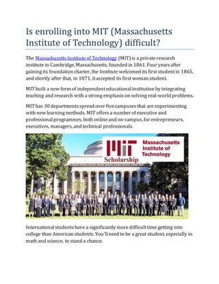 Is enrolling into MIT (Massachusetts
Institute of Technology) difficult?
The Massachusetts Institute of Technology (MIT)is a privateresearch
institute in Cambridge, Massachusetts, founded in 1861. Four yearsafter
gaining its foundation charter, the Institute welcomed its first studentin 1865,
and shortly after that, in 1871, itaccepted its first woman student.
MITbuilt a new form of independenteducationalinstitution by integrating
teaching and research with a strong emphasis on solving real-world problems.
MIThas 30 departmentsspread over fivecampusesthat are experimenting
with new learning methods. MIT offersa number of executive and
professionalprogrammes, both onlineand on-campus, for entrepreneurs,
executives, managers, and technical professionals.
Internationalstudentshave a significantly more difficulttime getting into
college than American students. You'llneed to be a great student, especially in
math and science, to stand a chance.
 