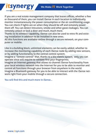 If you are a real estate management company that leases oﬃces, whether a few
or thousand of them, you can install iSense in each location to individually
monitor instantaneously the power consumption or the air conditioning usage.
You can check if lights are on when they should be oﬀ and remotely power
them oﬀ. You can detect intrusions, smoke and other gases leakages. You can
remotely unlock or lock a door and much, much more.
Thanks to its wireless capability, iSense can also be used to retro-ﬁt and exist-
ing installation in addition to be installed in new ones.
All this functions are available online through a secure network, on your com-
puter or mobile.

Like in a building block, unlimited elements can be easily added, whether to
increase the monitoring capability of each iSense node by adding new sensors,
or by adding functionality to the central control system.
Imagine a “remote control” that, thanks to a bio-metric system, only you can
operate since will require to validate ﬁrst your ﬁngerprints.
Imagine an Internet gateway that allows to channel iSense functionality from
your local wireless network into the Internet for you to be able to monitor and
control all functions through your browser from anywhere in the world.
Imagine a Bluetooth gateway for you to be able to interact with the iSense net-
work right from your mobile through a secure connection.

You will ﬁnd this and much more in iSense...




  www.itsyn.com
 