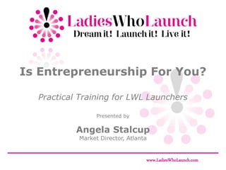 Is Entrepreneurship For You?

  Practical Training for LWL Launchers

                 Presented by

           Angela Stalcup
           Market Director, Atlanta


                                  www.LadiesWhoLaunch.com
 
