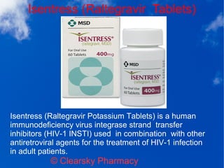 Isentress (Raltegravir Tablets)
© Clearsky Pharmacy
Isentress (Raltegravir Potassium Tablets) is a human
immunodeficiency virus integrase strand transfer
inhibitors (HIV-1 INSTI) used in combination with other
antiretroviral agents for the treatment of HIV-1 infection
in adult patients.
 