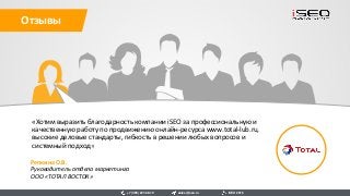 «Хотим выразить благодарность компании iSEO за профессиональную и
качественную работу по продвижению онлайн-ресурса www.total-lub.ru,
высокие деловые стандарты, гибкость в решении любых вопросов и
системный подход»
Репкина О.В.
Руководитель отдела маркетинга
ООО «ТОТАЛ ВОСТОК»
Отзывы
sales@iseo.ru iSEO 2016+7 (495) 221-68-19
 