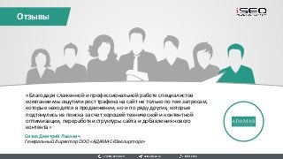 Отзывы
sales@iseo.ru iSEO 2016+7 (495) 221-68-19
«Благодаря слаженной и профессиональной работе специалистов
компании мы ощутили рост трафика на сайт не только по тем запросам,
которые находятся в продвижении, но и по ряду других, которые
подтянулись из поиска за счет хорошей технической и контентной
оптимизации, переработки структуры сайта и добавления нового
контента»
Сизов Дмитрий Львович
Генеральный директор ООО «АДАМАС-Ювелирторг»
 