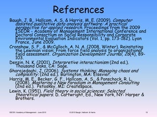 ISEOR / Academy of Management - June 2010© 2010 Baugh, Hallcom, & Harris13ReferencesBaugh, J. B., Hallcom, A. S, & Harris, M. E. (2009). Computer assisted qualitative data analysis software: A practical perspective for applied research. Proceedings from the 2009 ISEOR - Academy of Management International Conference and Doctoral Consortium on Social Responsibility and Corporate Environmental Evaluation Indicators (Vol. 1, pp. 173-182). Lyon France, June 2009.Cronshaw, S. F., & McCulloch, A. N. A. (2008, Winter). Reinstating the Lewinian vision: From force field analysis to organizational field assessment. Organization Development Journal, 26(4), 89-103.Denzin, N. K. (2001). Interpretive interactionism (2nd ed.). Thousand Oaks, CA: Sage.Gharajedaghi, J. (2006). Systems thinking: Managing chaos and complexity: (2nd ed.). Burlington, MA: Elsevier.Harris, M. E., Becker, G. F., Hallcom, A. S., & Ponschock, R. L. (2008). Mastering a New Paradigm in Management Consulting (2nd ed.).  Petoskey, MI: Createspace.Lewin, K. (1951). Field theory in social sciences: Selected theoretical papers. D. Cartwright, Ed., New York, NY: Harper & Brothers.13